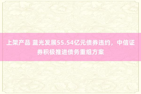 上架产品 蓝光发展55.54亿元债券违约，中信证券积极推进债务重组方案