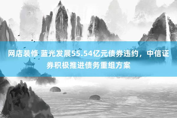 网店装修 蓝光发展55.54亿元债券违约，中信证券积极推进债务重组方案