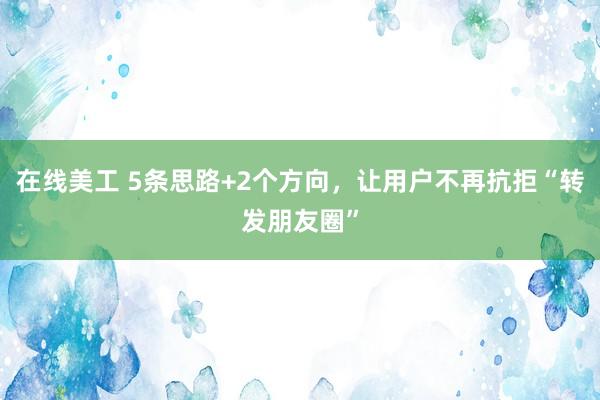 在线美工 5条思路+2个方向，让用户不再抗拒“转发朋友圈”