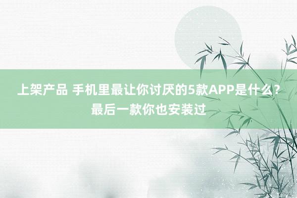 上架产品 手机里最让你讨厌的5款APP是什么？最后一款你也安装过