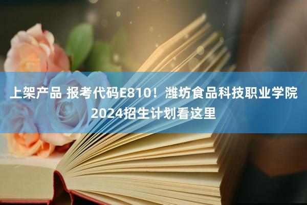 上架产品 报考代码E810！潍坊食品科技职业学院2024招生计划看这里