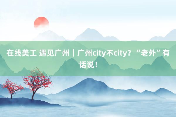 在线美工 遇见广州｜广州city不city？“老外”有话说！