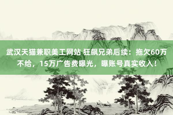 武汉天猫兼职美工网站 狂飙兄弟后续：拖欠60万不给，15万广告费曝光，曝账号真实收入！