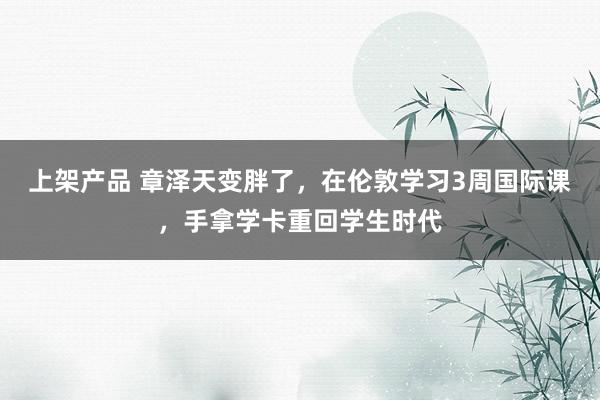 上架产品 章泽天变胖了，在伦敦学习3周国际课，手拿学卡重回学生时代