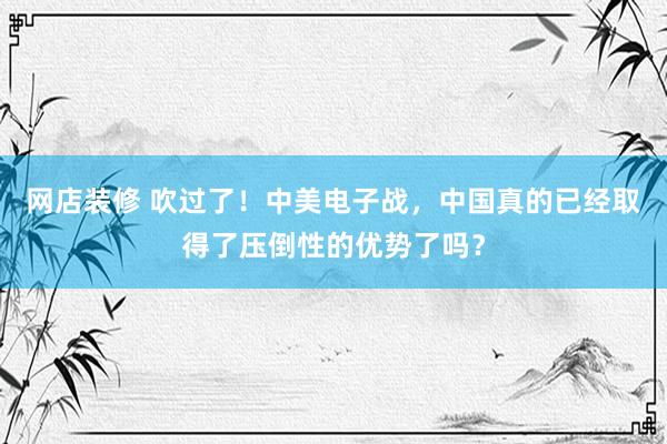 网店装修 吹过了！中美电子战，中国真的已经取得了压倒性的优势了吗？