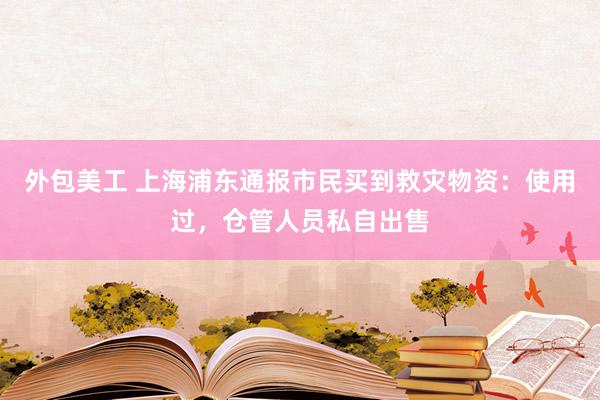 外包美工 上海浦东通报市民买到救灾物资：使用过，仓管人员私自出售