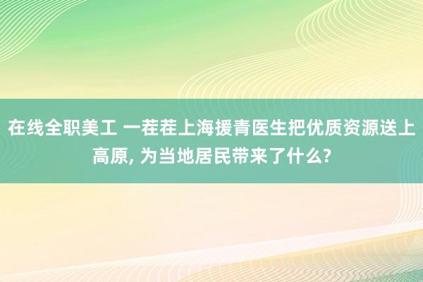 在线全职美工 一茬茬上海援青医生把优质资源送上高原, 为当地居民带来了什么?