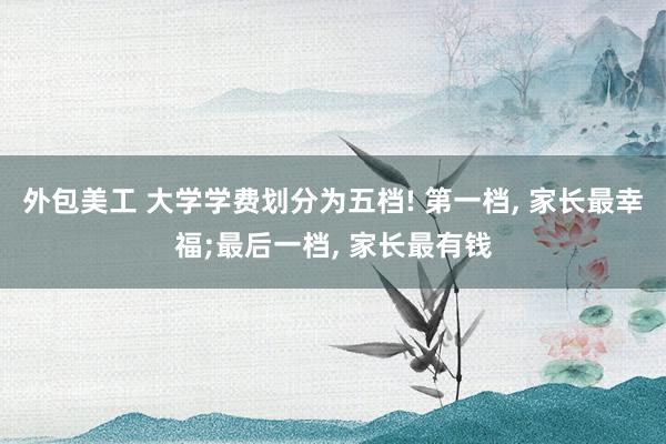 外包美工 大学学费划分为五档! 第一档, 家长最幸福;最后一档, 家长最有钱