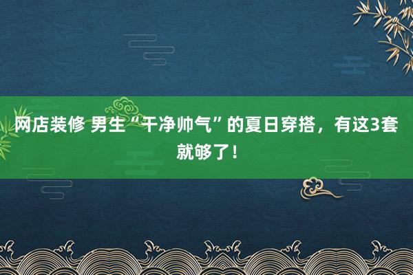 网店装修 男生“干净帅气”的夏日穿搭，有这3套就够了！