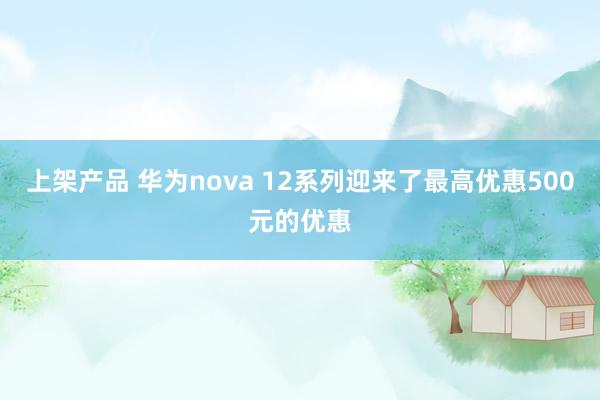 上架产品 华为nova 12系列迎来了最高优惠500元的优惠