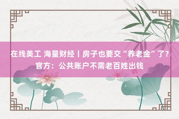 在线美工 海量财经丨房子也要交“养老金”了？官方：公共账户不需老百姓出钱