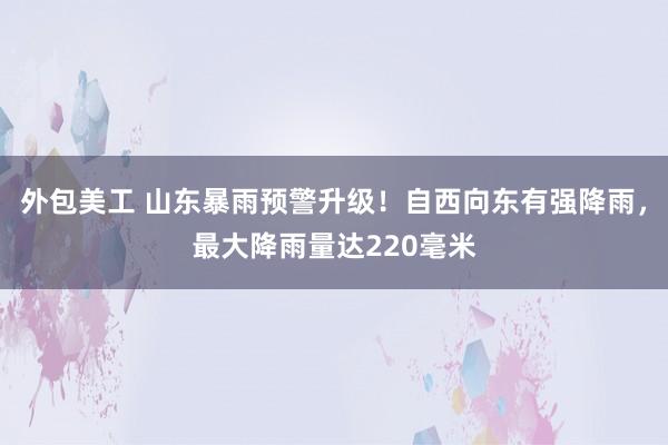 外包美工 山东暴雨预警升级！自西向东有强降雨，最大降雨量达220毫米