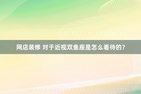 网店装修 对于近视双鱼座是怎么看待的？