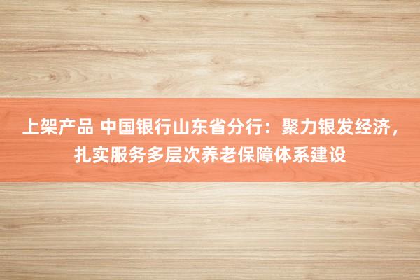 上架产品 中国银行山东省分行：聚力银发经济，扎实服务多层次养老保障体系建设