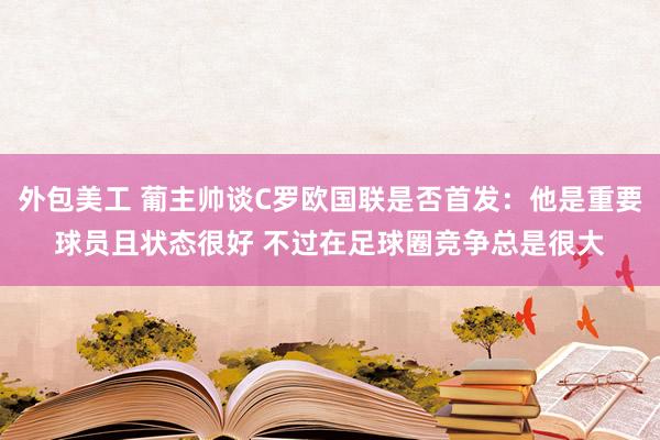 外包美工 葡主帅谈C罗欧国联是否首发：他是重要球员且状态很好 不过在足球圈竞争总是很大