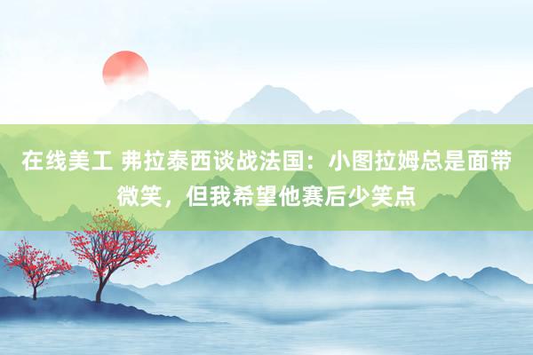 在线美工 弗拉泰西谈战法国：小图拉姆总是面带微笑，但我希望他赛后少笑点